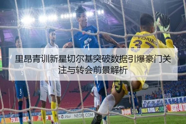 里昂青训新星切尔基突破数据引爆豪门关注与转会前景解析